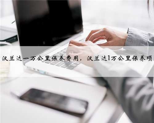 丰田汉兰达一万公里保养费用，汉兰达1万公里保养项目？