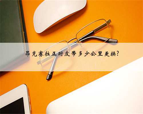 昂克赛拉正时皮带多少公里更换?