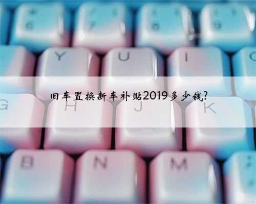 旧车置换新车补贴2019多少钱?