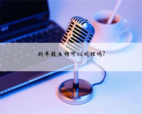 刹车鼓生锈可以处理吗?