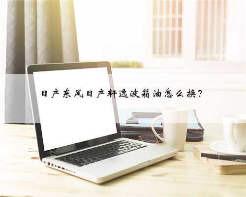 日产东风日产轩逸波箱油怎么换？