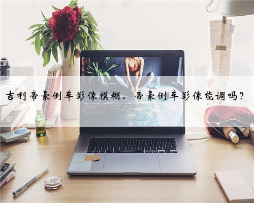 吉利帝豪倒车影像模糊,帝豪倒车影像能调吗?