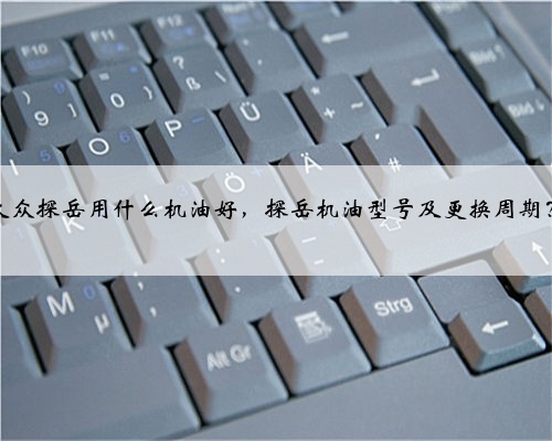 大众探岳用什么机油好,探岳机油型号及更换周期?