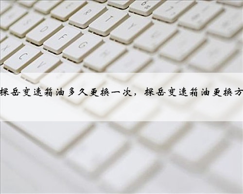 大众探岳变速箱油多久更换一次,探岳变速箱油更换方法?