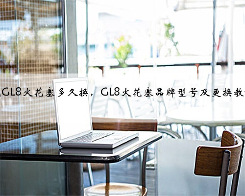 别克GL8火花塞多久换,GL8火花塞品牌型号及更换教程?