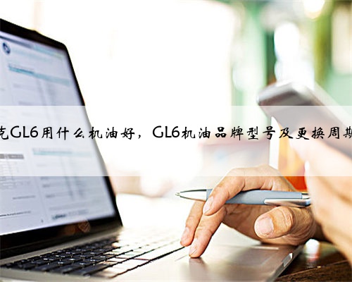 别克GL6用什么机油好,GL6机油品牌型号及更换周期?