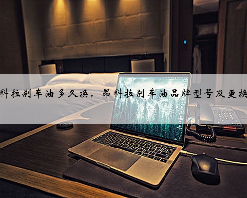 别克昂科拉刹车油多久换，昂科拉刹车油品牌型号及更换教程？
