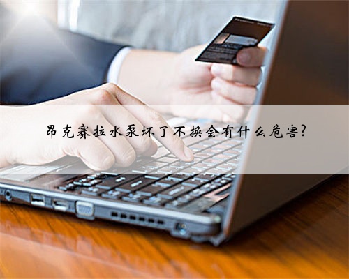昂克赛拉水泵坏了不换会有什么危害?