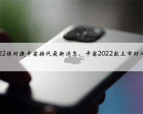 2022保时捷卡宴换代最新消息,卡宴2022款上市时间?