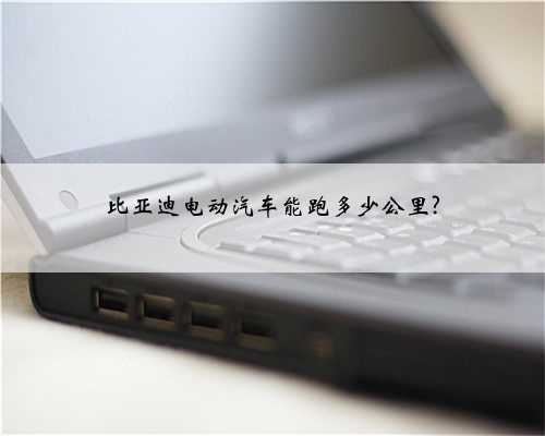 比亚迪电动汽车能跑多少公里?
