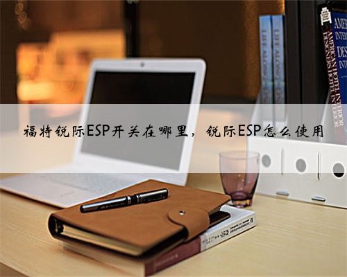 福特锐际ESP开关在哪里，锐际ESP怎么使用