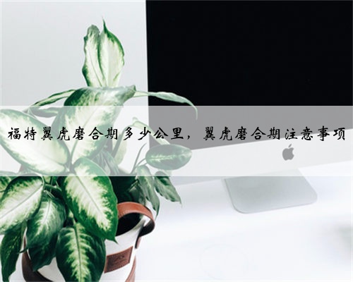福特翼虎磨合期多少公里,翼虎磨合期注意事项