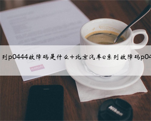 北京汽车e系列p0444故障码是什么 北京汽车e系列故障码p0444如何排除