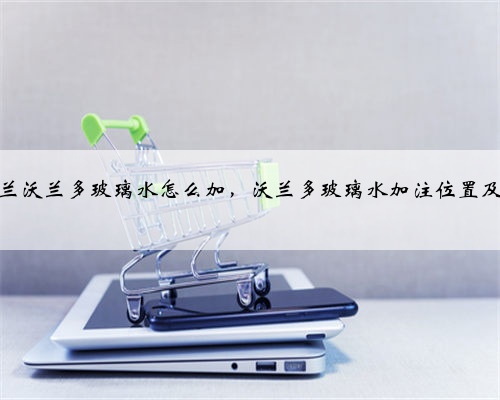雪佛兰沃兰多玻璃水怎么加,沃兰多玻璃水加注位置及容量