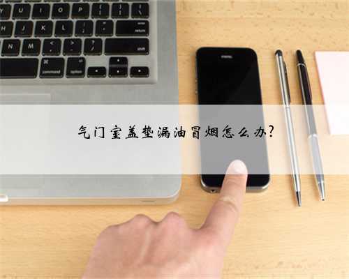 气门室盖垫漏油冒烟怎么办?