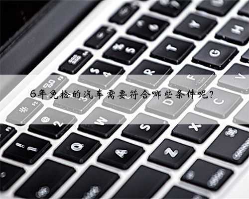 6年免检的汽车需要符合哪些条件呢？