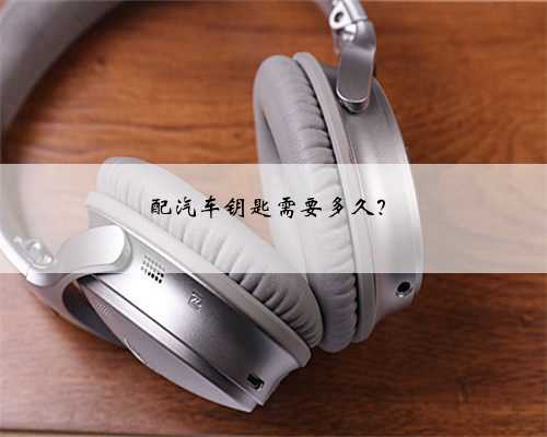 配汽车钥匙需要多久？
