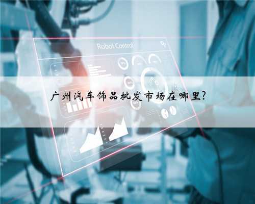 广州汽车饰品批发市场在哪里?