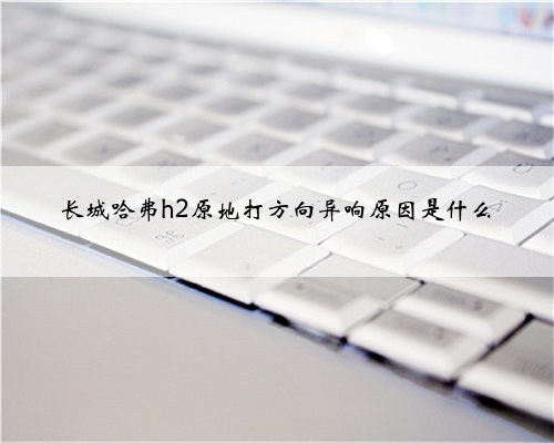 长城哈弗h2原地打方向异响原因是什么