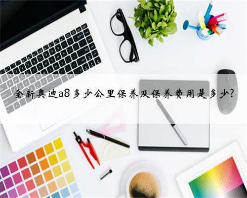 全新奥迪a8多少公里保养及保养费用是多少?