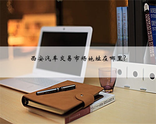 西安汽车交易市场地址在哪里?