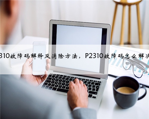p2310故障码解释及消除方法,P2310故障码怎么解决?