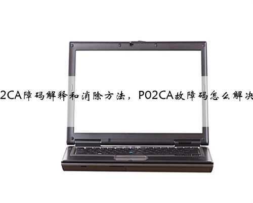 p02CA障码解释和消除方法，P02CA故障码怎么解决？