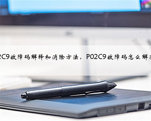 p02C9故障码解释和消除方法，P02C9故障码怎么解决？