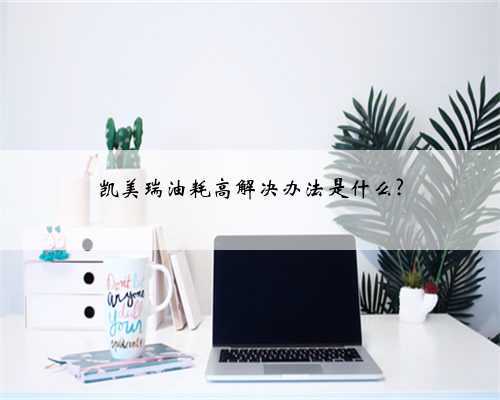 凯美瑞油耗高解决办法是什么?