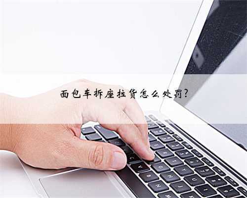 面包车拆座拉货怎么处罚?