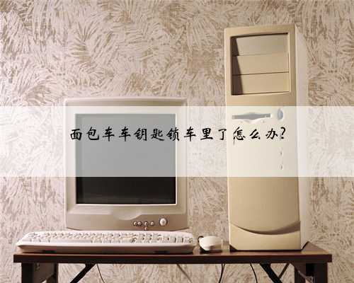 面包车车钥匙锁车里了怎么办?