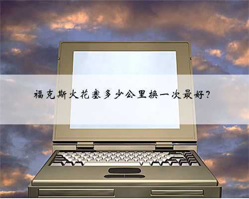 福克斯火花塞多少公里换一次最好？