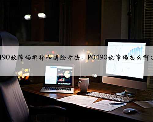 p0490故障码解释和消除方法,P0490故障码怎么解决?