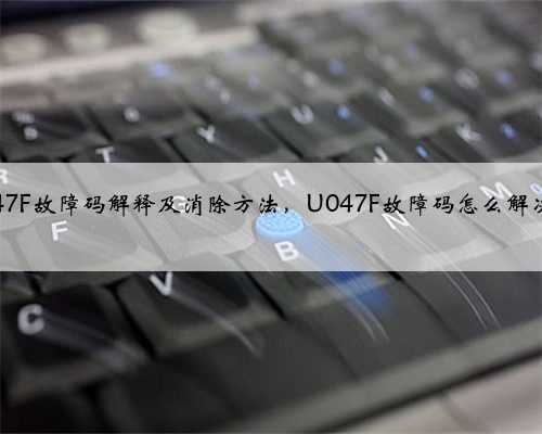 u047F故障码解释及消除方法,U047F故障码怎么解决?