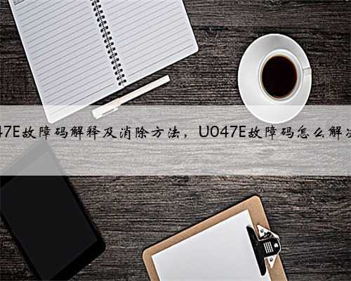 u047E故障码解释及消除方法,U047E故障码怎么解决?