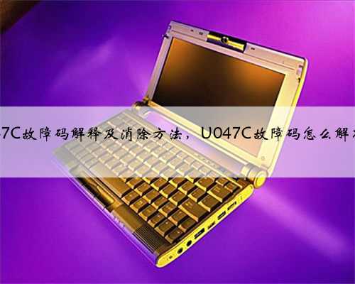u047C故障码解释及消除方法，U047C故障码怎么解决？