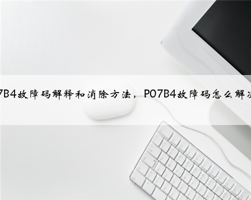 p07B4故障码解释和消除方法,P07B4故障码怎么解决?