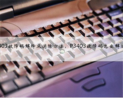 P3403故障码解释及消除方法,P3403故障码怎么解决?