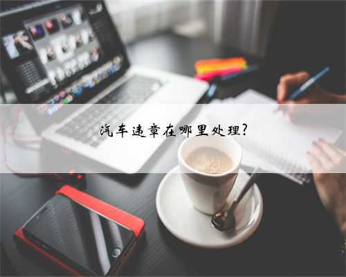 汽车违章在哪里处理?