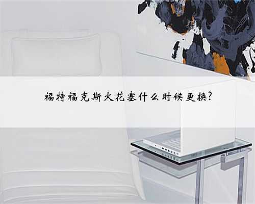 福特福克斯火花塞什么时候更换?