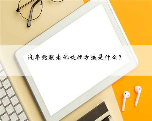 汽车贴膜老化处理方法是什么?