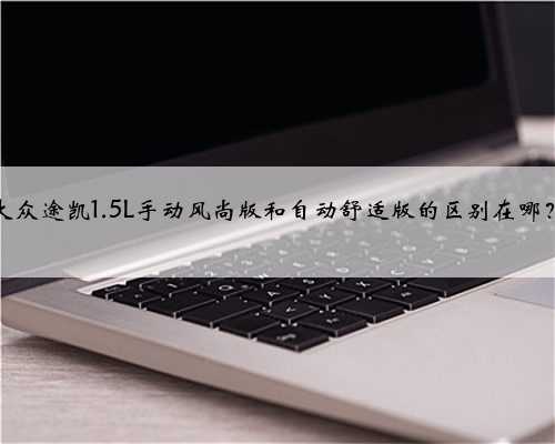 大众途凯1.5L手动风尚版和自动舒适版的区别在哪?
