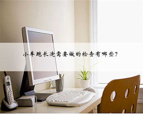 小车跑长途需要做的检查有哪些？