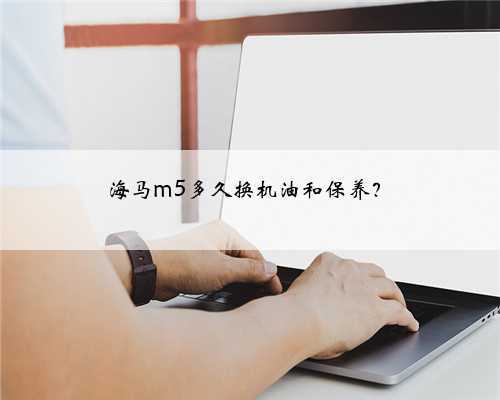 海马m5多久换机油和保养？