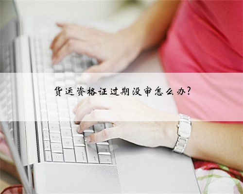 货运资格证过期没审怎么办?