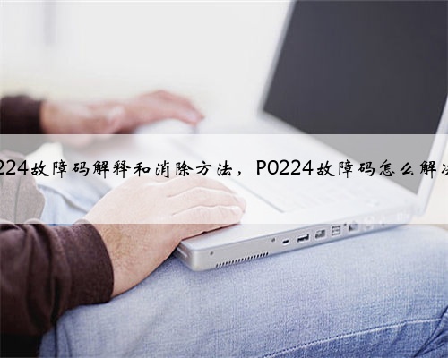 p0224故障码解释和消除方法，P0224故障码怎么解决？