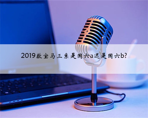 2019款宝马三系是国六a还是国六b?