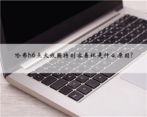 哈弗h6点火线圈特别容易坏是什么原因?