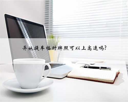 异地提车临时牌照可以上高速吗?