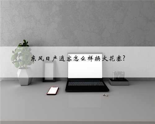 东风日产逍客怎么样换火花塞?
